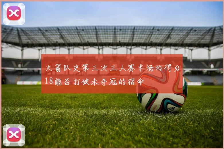 火箭队史第三次三人赛季场均得分18能否打破未夺冠的宿命