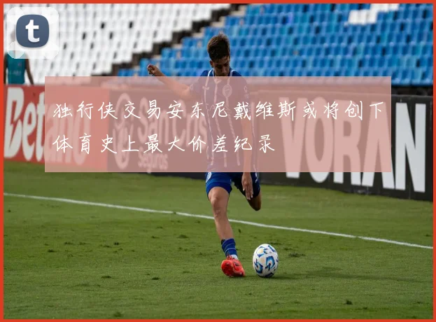 独行侠交易安东尼戴维斯或将创下体育史上最大价差纪录