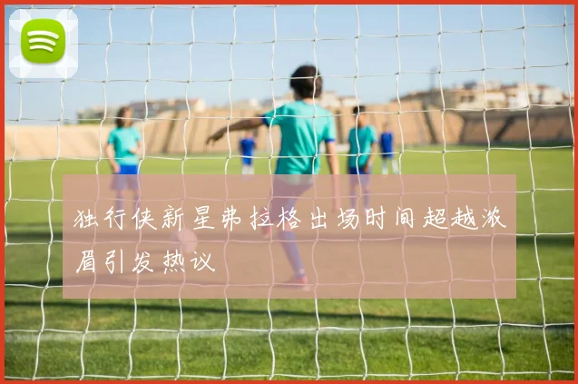 独行侠新星弗拉格出场时间超越浓眉引发热议