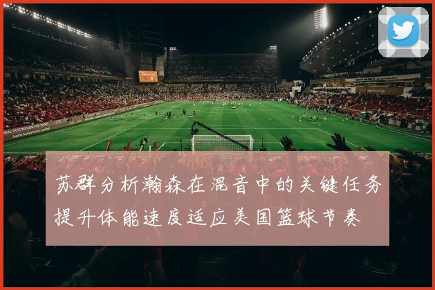 苏群分析瀚森在混音中的关键任务提升体能速度适应美国篮球节奏