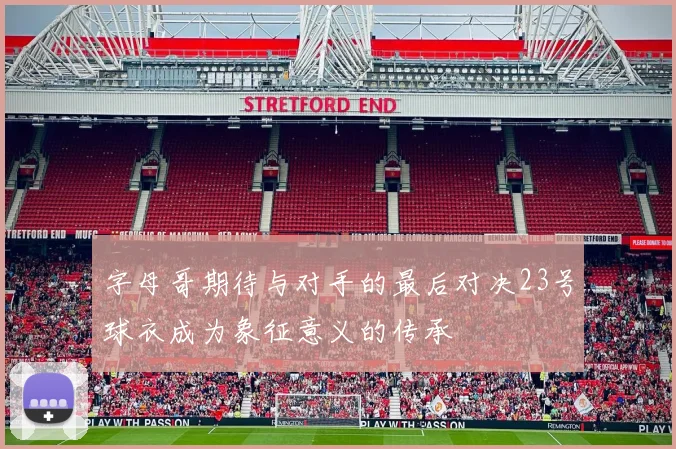 字母哥期待与对手的最后对决23号球衣成为象征意义的传承