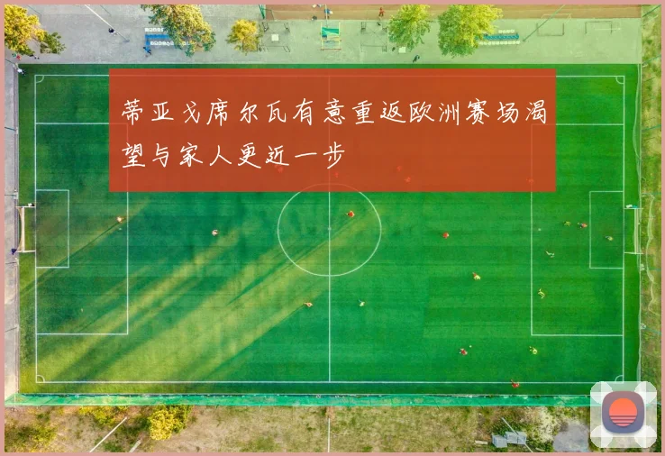 蒂亚戈席尔瓦有意重返欧洲赛场渴望与家人更近一步