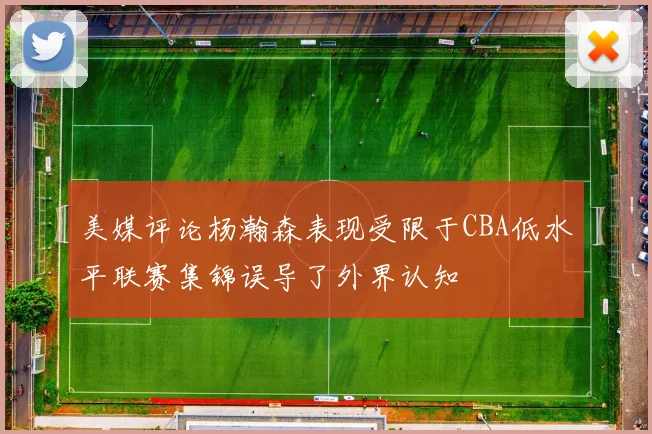 美媒评论杨瀚森表现受限于CBA低水平联赛集锦误导了外界认知