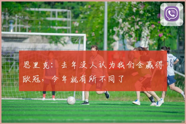恩里克：去年没人认为我们会赢得欧冠，今年就有所不同了