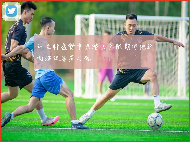 杜兰特盛赞申京潜力无限期待他迈向超级球星之路