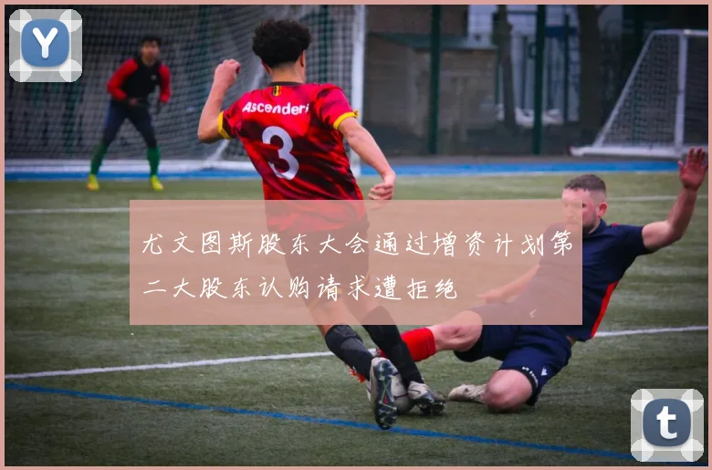 尤文图斯股东大会通过增资计划第二大股东认购请求遭拒绝