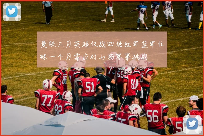 曼联三月英超仅战四场红军蓝军忙碌一个月需应对七场赛事挑战