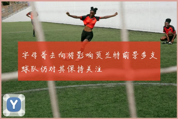 字母哥去向将影响莫兰特前景多支球队仍对其保持关注