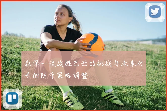 森保一谈战胜巴西的挑战与未来对手的防守策略调整