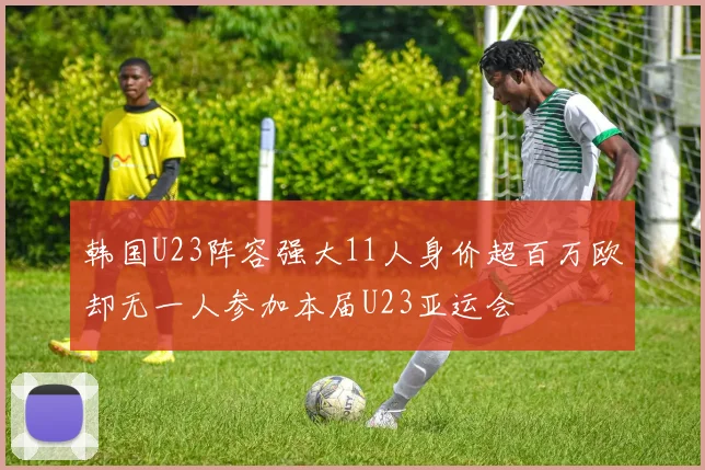 韩国U23阵容强大11人身价超百万欧却无一人参加本届U23亚运会