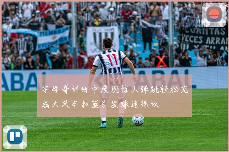 字母哥训练中展现惊人弹跳轻松完成大风车扣篮引发球迷热议