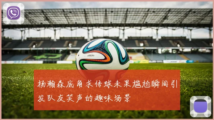 杨瀚森底角求传球未果尴尬瞬间引发队友笑声的趣味场景