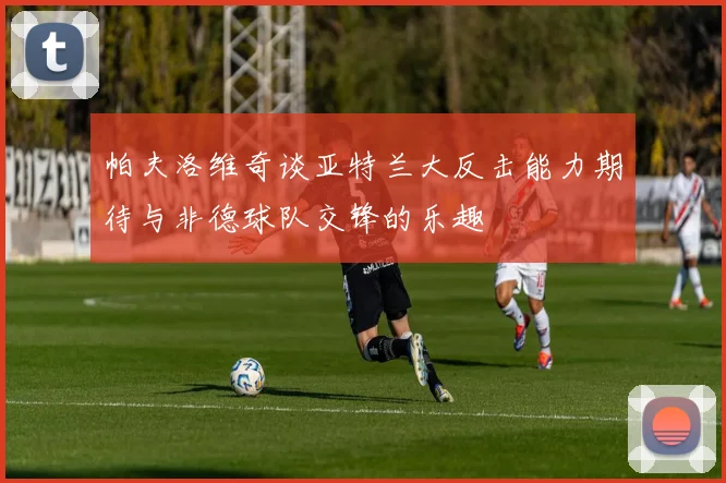 帕夫洛维奇谈亚特兰大反击能力期待与非德球队交锋的乐趣
