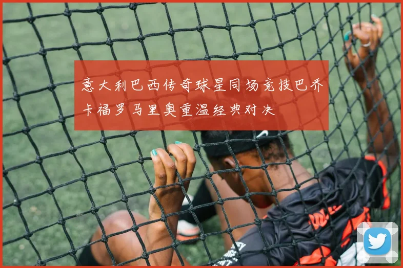 意大利巴西传奇球星同场竞技巴乔卡福罗马里奥重温经典对决