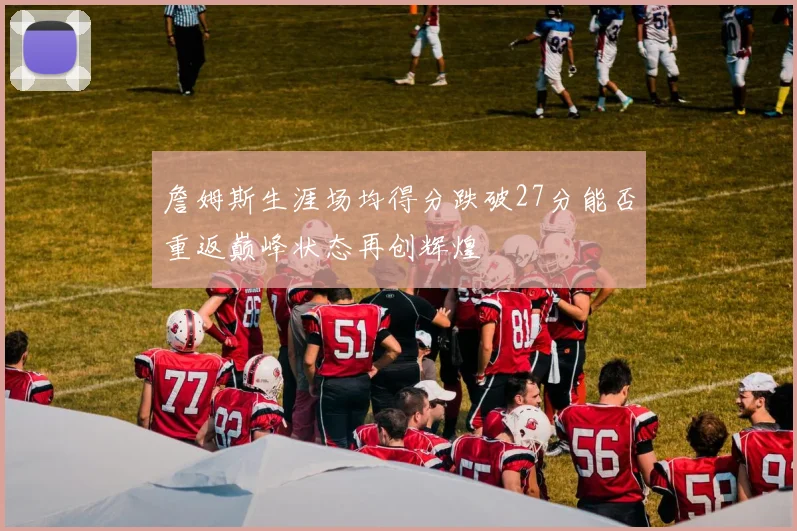 詹姆斯生涯场均得分跌破27分能否重返巅峰状态再创辉煌