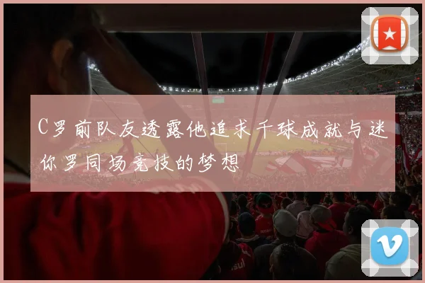 C罗前队友透露他追求千球成就与迷你罗同场竞技的梦想