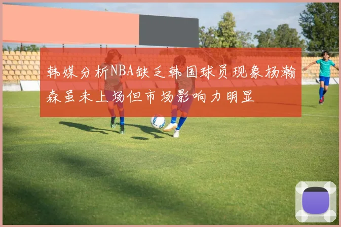 韩媒分析NBA缺乏韩国球员现象杨瀚森虽未上场但市场影响力明显