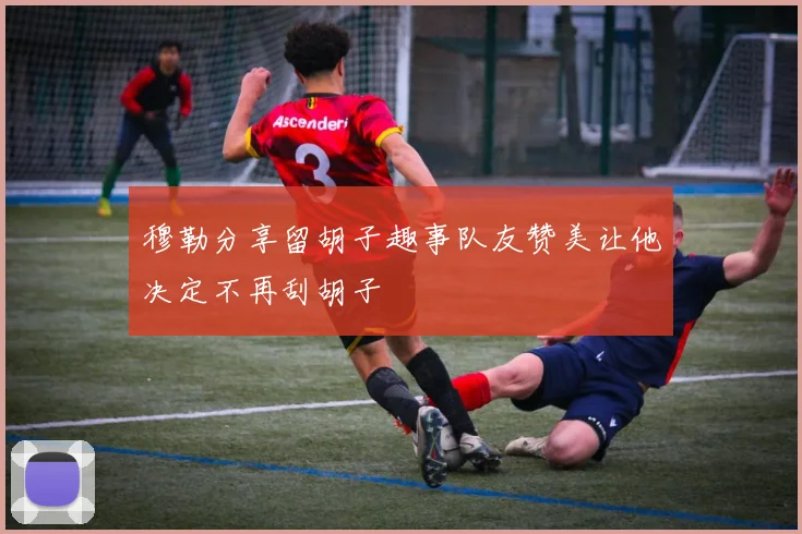 穆勒分享留胡子趣事队友赞美让他决定不再刮胡子