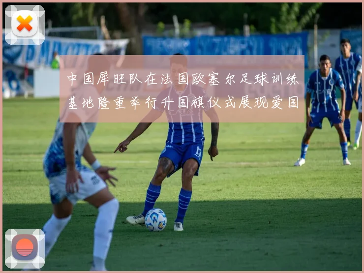 中国犀旺队在法国欧塞尔足球训练基地隆重举行升国旗仪式展现爱国情怀
