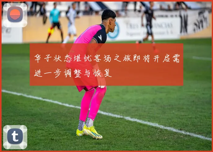 华子状态堪忧客场之旅即将开启需进一步调整与恢复