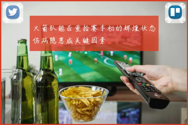 火箭队能否重拾赛季初的辉煌状态伤病隐患成关键因素